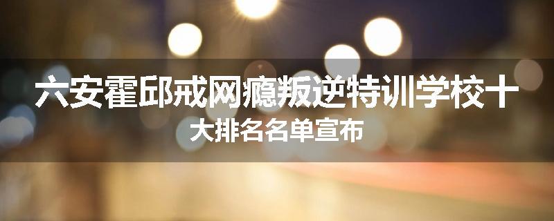 六安霍邱戒网瘾叛逆特训学校十大排名名单宣布