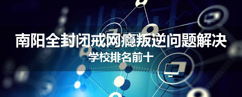 南阳全封闭戒网瘾叛逆问题解决学校排名前十