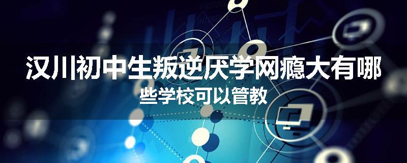 汉川初中生叛逆厌学网瘾大有哪些学校可以管教