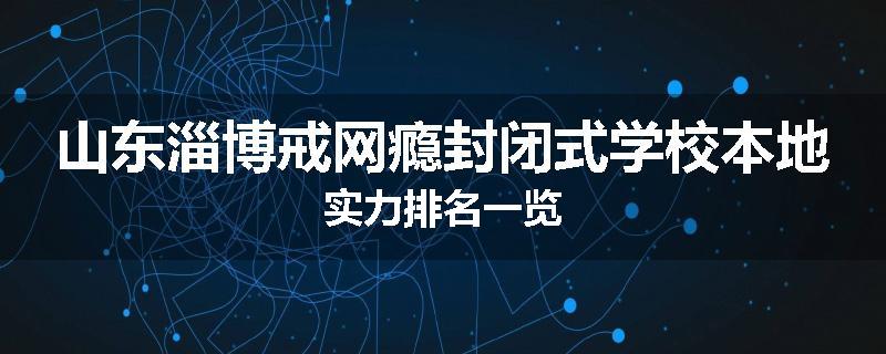 山东淄博戒网瘾封闭式学校本地实力排名一览