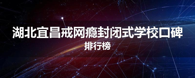 湖北宜昌戒网瘾封闭式学校口碑排行榜