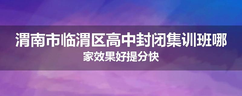 渭南市临渭区高中封闭集训班哪家效果好提分快