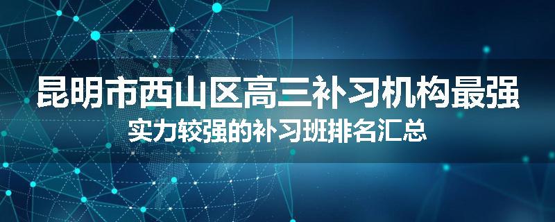 昆明市西山区高三补习机构最强实力较强的补习班排名汇总