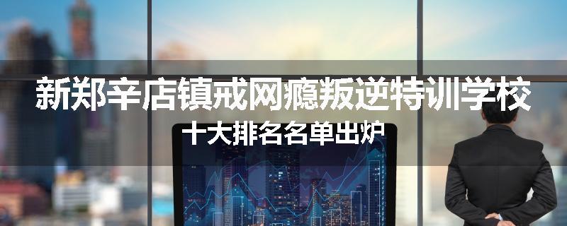 新郑辛店镇戒网瘾叛逆特训学校十大排名名单出炉