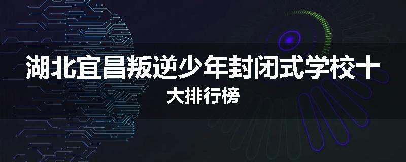 湖北宜昌叛逆少年封闭式学校十大排行榜