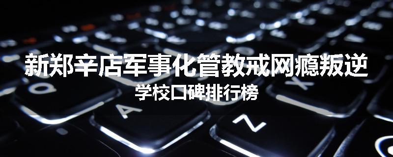 新郑辛店军事化管教戒网瘾叛逆学校口碑排行榜
