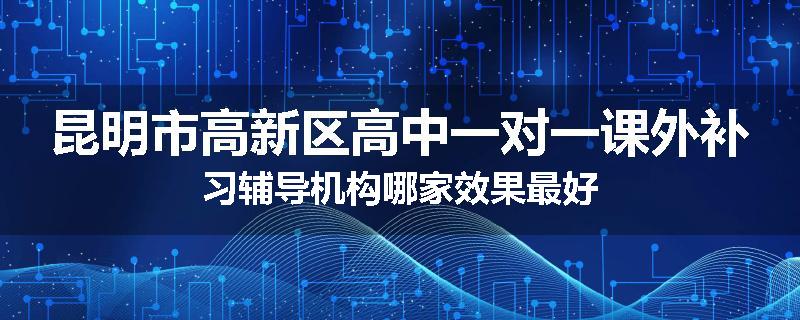 昆明市高新区高中一对一课外补习辅导机构哪家效果最好
