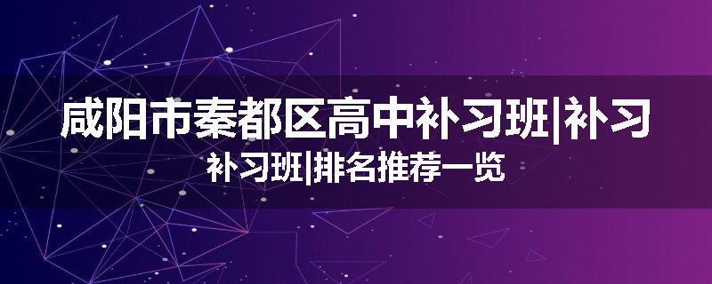 咸阳市秦都区高中补习班|补习补习班|排名推荐一览