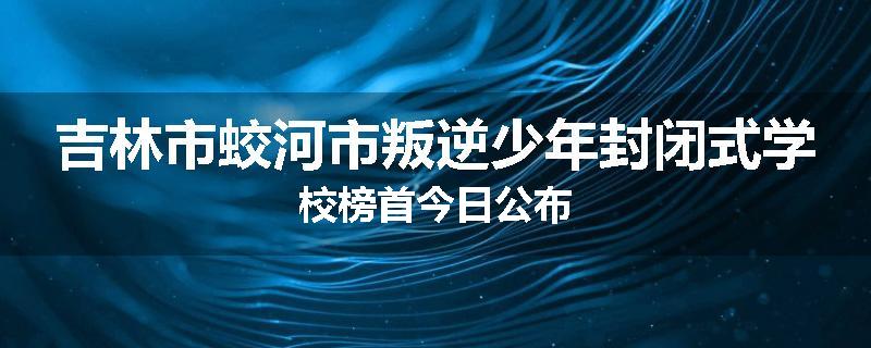 吉林市蛟河市叛逆少年封闭式学校榜首今日公布