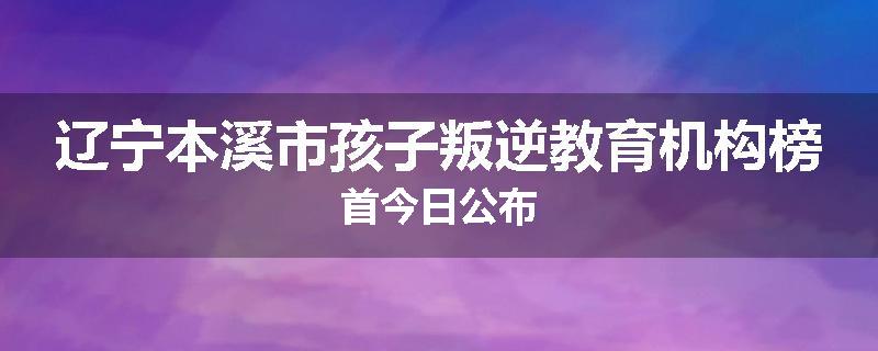 辽宁本溪市孩子叛逆教育机构榜首今日公布