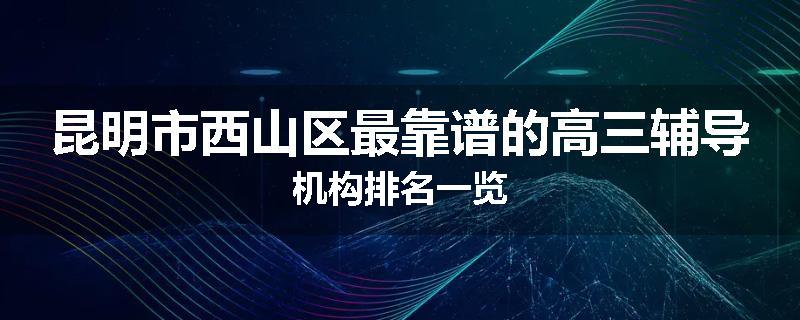 昆明市西山区最靠谱的高三辅导机构排名一览