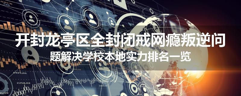 开封龙亭区全封闭戒网瘾叛逆问题解决学校本地实力排名一览