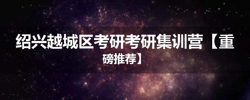 绍兴越城区考研考研集训营【重磅推荐】