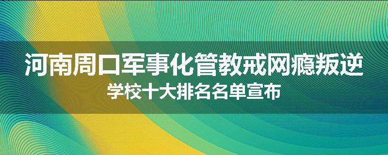 河南周口军事化管教戒网瘾叛逆学校十大排名名单宣布