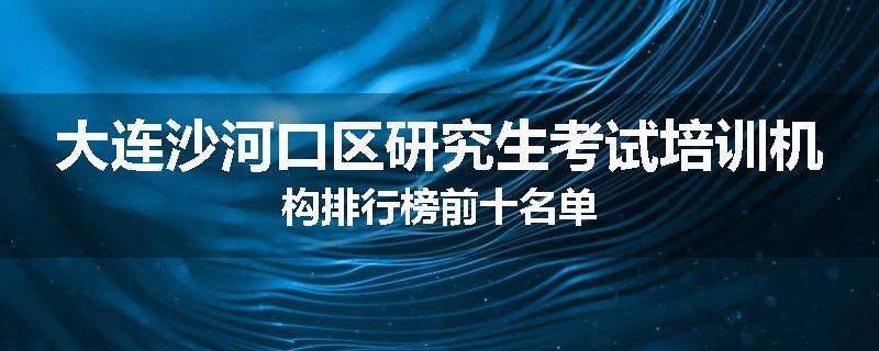 大连沙河口区研究生考试培训机构排行榜前十名单