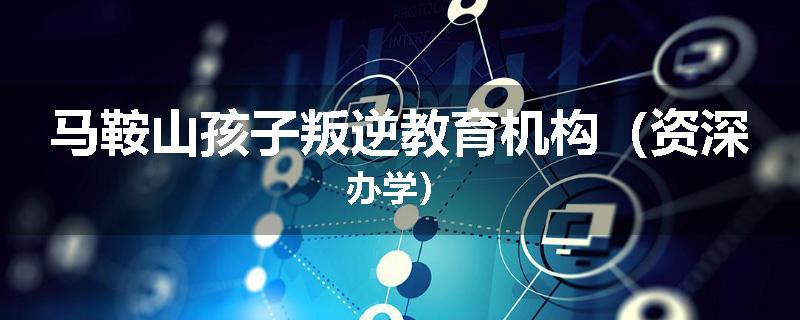 马鞍山孩子叛逆教育机构（资深办学）