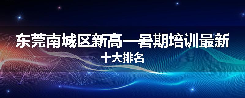 东莞南城区新高一暑期培训最新十大排名