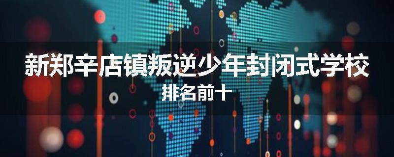新郑辛店镇叛逆少年封闭式学校排名前十