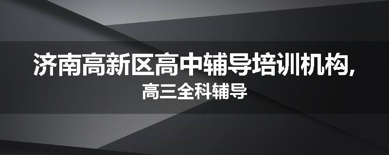 济南高新区高中辅导培训机构,高三全科辅导