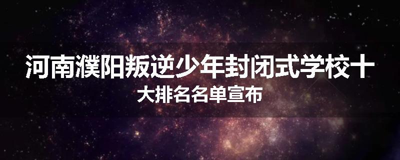 河南濮阳叛逆少年封闭式学校十大排名名单宣布