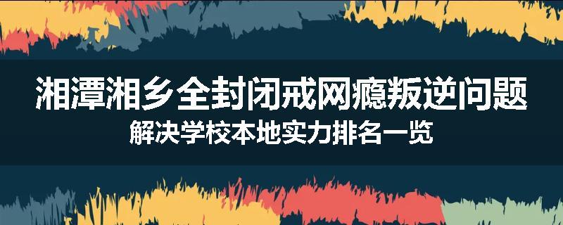 湘潭湘乡全封闭戒网瘾叛逆问题解决学校本地实力排名一览