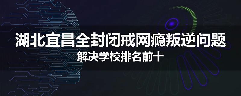 湖北宜昌全封闭戒网瘾叛逆问题解决学校排名前十
