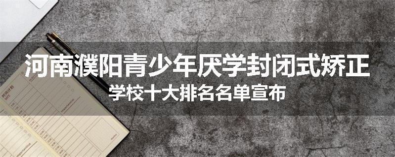 河南濮阳青少年厌学封闭式矫正学校十大排名名单宣布