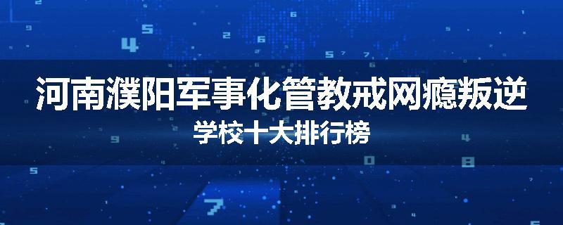 河南濮阳军事化管教戒网瘾叛逆学校十大排行榜