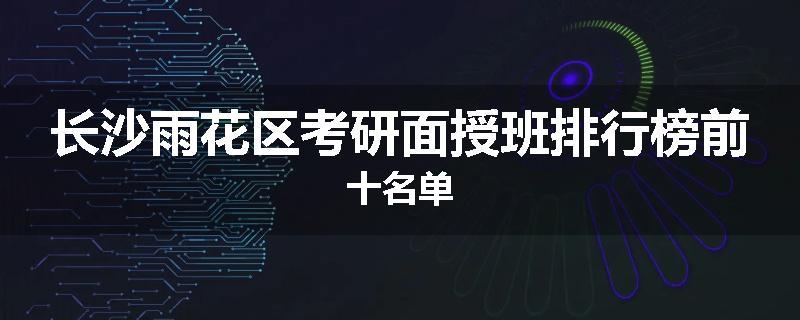 长沙雨花区考研面授班排行榜前十名单