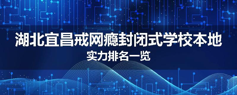 湖北宜昌戒网瘾封闭式学校本地实力排名一览