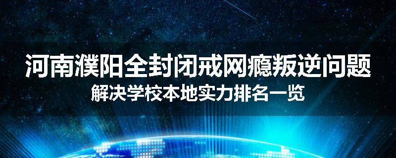 河南濮阳全封闭戒网瘾叛逆问题解决学校本地实力排名一览
