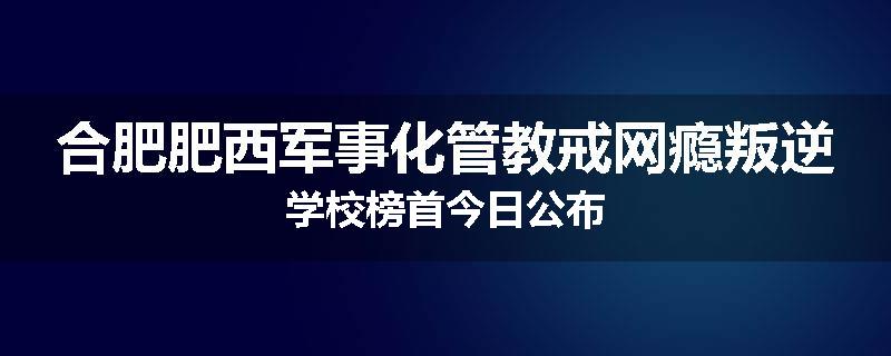 合肥肥西军事化管教戒网瘾叛逆学校榜首今日公布