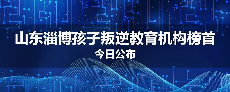山东淄博孩子叛逆教育机构榜首今日公布