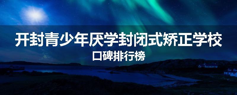 开封青少年厌学封闭式矫正学校口碑排行榜