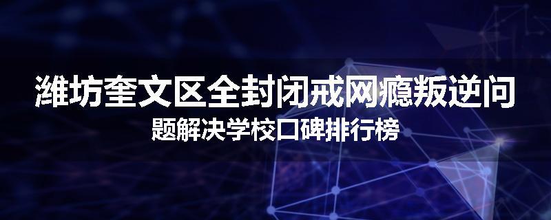 潍坊奎文区全封闭戒网瘾叛逆问题解决学校口碑排行榜