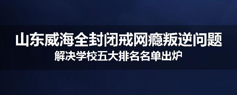 山东威海全封闭戒网瘾叛逆问题解决学校五大排名名单出炉