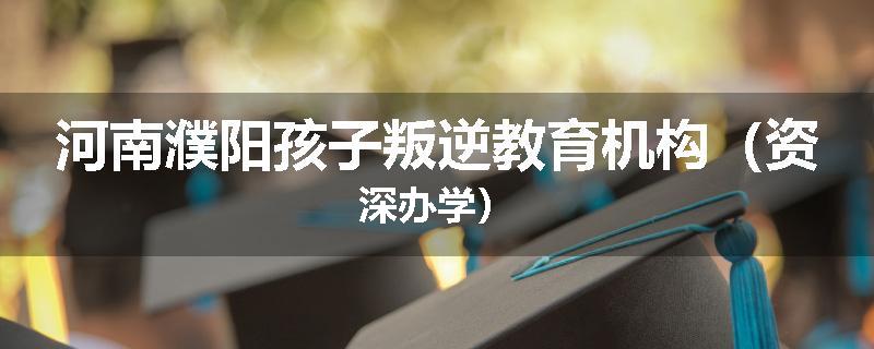 河南濮阳孩子叛逆教育机构（资深办学）