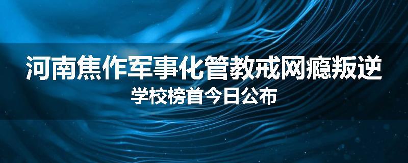 河南焦作军事化管教戒网瘾叛逆学校榜首今日公布