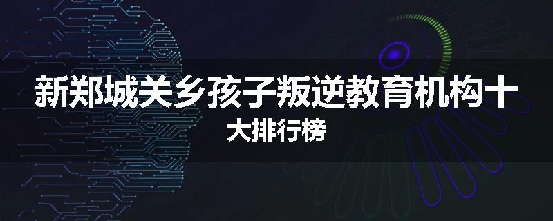 新郑城关乡孩子叛逆教育机构十大排行榜