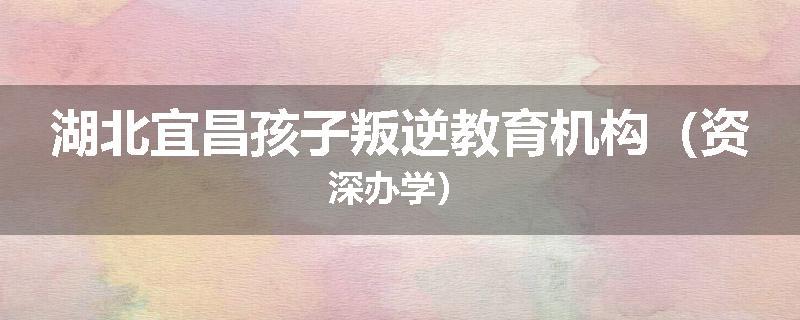 湖北宜昌孩子叛逆教育机构（资深办学）