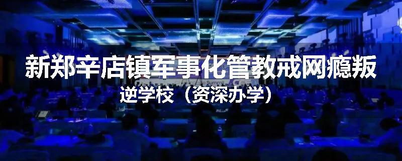 新郑辛店镇军事化管教戒网瘾叛逆学校（资深办学）