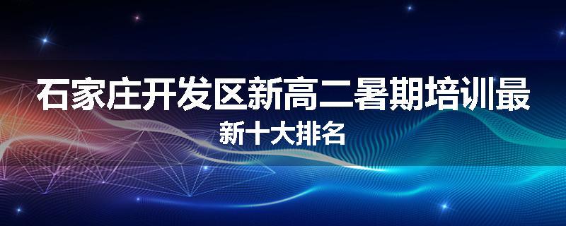石家庄开发区新高二暑期培训最新十大排名