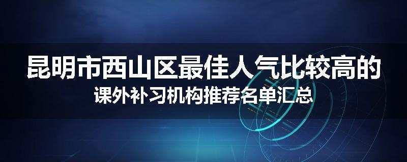 昆明市西山区最佳人气比较高的课外补习机构推荐名单汇总