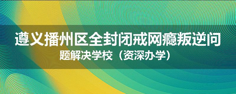 遵义播州区全封闭戒网瘾叛逆问题解决学校（资深办学）