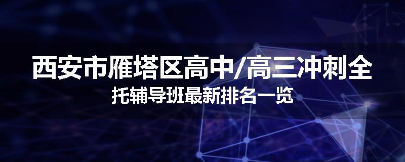 西安市雁塔区高中/高三冲刺全托辅导班最新排名一览