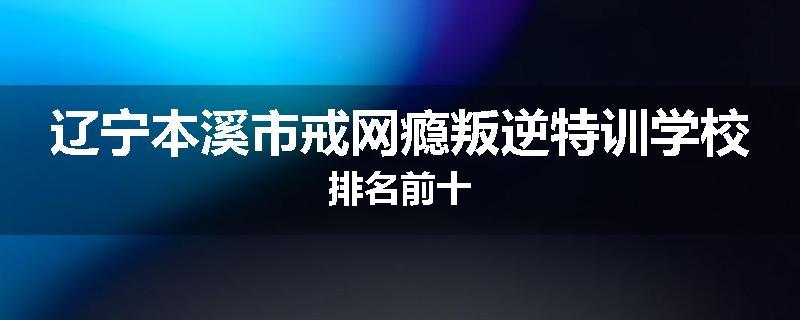 辽宁本溪市戒网瘾叛逆特训学校排名前十