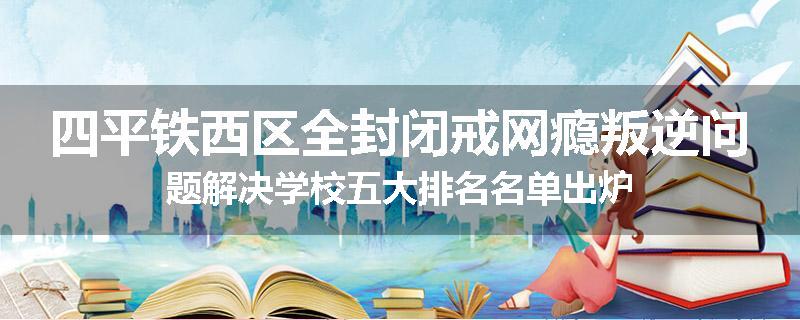四平铁西区全封闭戒网瘾叛逆问题解决学校五大排名名单出炉
