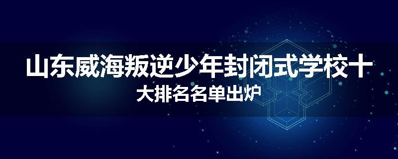 山东威海叛逆少年封闭式学校十大排名名单出炉
