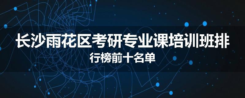 长沙雨花区考研专业课培训班排行榜前十名单