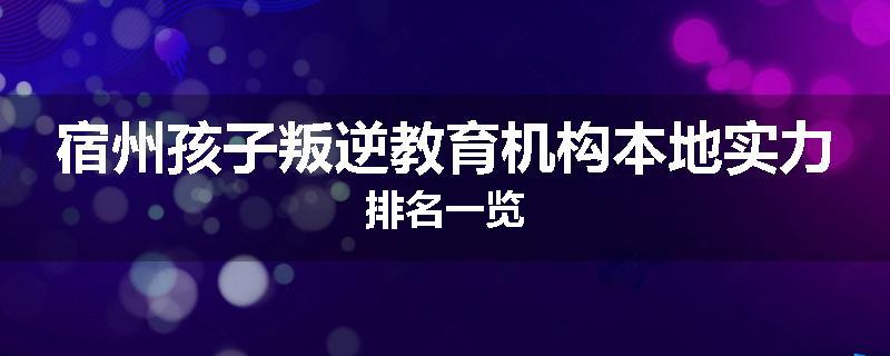 宿州孩子叛逆教育机构本地实力排名一览